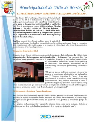 Municipalidad de Villa de Merlo
     EL NEOLIBERALISMO “ DEMONIZÓ Y CLOAQUIZÓ LO PÚBLICO”.
    En el marco del Tercer Congreso Argentino de Cultura, realizado
durante los días 15 al 19 de Septiembre en la Pcia. de San Juan,
pudimos participar de la charla sobre La cultura como dimensión
clave para la integración, institucionalidad y legislación.
Hoy llega la segunda parte a cargo del Licenciado en Ciencias
Políticas y Sociales, Agente de Ciencias Políticas y
Administración Pública en Política y Planificación social,
actualmente Diputado Provincial y Vicepresidente primero
de la Legislatura de la Provincia de San Juan el politólogo
Eduardo Bustello Graffigna.

Graffigna retomó la idea esbozada por López acerca de la pérdida de
identidad en el mundo globalizado y mercantilizado por las políticas neoliberales. Desde su perspectiva,
éstas propiciaron un orden social desigual y un concepto de cultura ligado a las formas de pensamiento y
comportamiento de las clases hegemónicas.

Integración desde la diversidad

El escritor Álvaro Olmedo ofició como moderador de la mesa que a dado en llamarse La cultura como
dimensión, clave la integración, institucionalización y legislación. Para comenzar dijo: “Me
parece que previo a cualquier comentario es importante destacar a la autoridad de los exponentes,
                                          no solo autoridad sedimentaria através de los papeles y
                                          su curriculum, sino también, básicamente en su
                                          construcción y una creación permanente y cotidiana de
                                          cultura”.

                                             “Me parece que no podemos comenzar esta mesa sin
                                             destacar la organización a la iniciativa que ha llegado a
                                             este 3º Congreso Argentino de Cultura, desde esta
                                             génesis que se ha planteado, desde esta visión federal y
                                             latinoamericana. Hoy estamos habilitados a tener la
                                             posibilidad de pensar y pensarnos en este espacio aquí y
ahora en una dimensión que tiene que ver con la integración desde la diversidad, podemos pensar
también en la inclusión social y en el desarrollo, desde la heterogeneidad.”

El Bicentenario y la cultura: Nuevos Paradigmas

Para referirse al Bicentenario de la patria Olmedo afirmó: “Quisiera decir que en los últimos siglos,
pensando en nuestro bicentenario, durante más de las tres cuartas partes del mismo, la cultura ocupo
un lugar residual prácticamente ausente del quehacer social, político y económico, porque no
decirlo.
Hoy estamos en la construcción y desarrollo: estamos frente a una nueva instancia histórica y
política que nos da la posibilidad de rescatarnos y de re pensarnos desde otro lugar”.
 