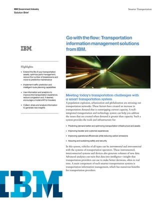 IBM Government Industry                                                                                                        Smarter Transportation
Solution Brief




                                                     Go with the flow: Transportation
                                                     information management solutions
                                                     from IBM.


      Highlights:	
      •	   Extend	the	life	of	your	transportation	
           assets,	optimize	parts	management,	
           reduce	the	number	of	breakdowns	and	
           move	to	predictive	maintenance

      •	   Implement	traffic	prediction	and	
           intelligent	route	planning	capabilities

      •	   Use	information	and	analytics	to	
           improve	the	transportation	experience,	   Meeting today’s transportation challenges with
           reduce	congestion	and,	if	desired,	
           encourage	a	modal	shift	for	travelers     a smart transportation system
                                                     A population explosion, urbanization and globalization are stressing our
      •	   Collect,	share	and	analyze	information	
                                                     transportation networks. These factors have created an increase in
           to	generate	new	insights
                                                     transportation demand that is outstripping current capacity. A well-
                                                     integrated transportation and technology system can help you address
                                                     the issues that are created when demand is greater than capacity. Such a
                                                     system provides the tools and infrastructure for:

                                                     •	   Predicting	demand	better	and	optimizing	transportation	infrastructure	and	assets

                                                     •	   Improving	traveler	and	customer	experiences

                                                     •	   Improving	operational	efficiencies	while	reducing	carbon	emissions

                                                     •	   Assuring	and	sustaining	safety	and	security

                                                     In this system, vehicles of all types can be instrumented and interconnected
                                                     with the systems of transportation operators. These instrumented,
                                                     interconnected systems and devices also generate volumes of new data.
                                                     Advanced analytics can turn that data into intelligence—insight that
                                                     transportation providers can use to make better decisions, often in real
                                                     time. A main component of such smarter transportation systems is
                                                     transportation information management, which has numerous benefits
                                                     for transportation providers.
 
