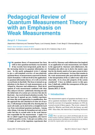 Pedagogical Review of
Quantum Measurement Theory
with an Emphasis on
Weak Measurements
Bengt E. Y. Svensson
Department of Astronomy and Theoretical Physics, Lund University, Sweden. E-mail: Bengt E Y.Svensson@thep.lu.se
Editors: Danko Georgiev & Stefano Ansoldi
Article history: Submitted on January 25, 2013; Accepted on April 30, 2013; Published on May 15, 2013.
T
he quantum theory of measurement has been
with us since quantum mechanics was invented.
It has recently been invigorated, partly due to
the increasing interest in quantum information sci-
ence. In this partly pedagogical review I attempt
to give a self-contained overview of non-relativistic
quantum theory of measurement expressed in density
matrix formalism. I will not dwell on the applications
in quantum information theory; it is well covered by
several books in that ﬁeld. The focus is instead on ap-
plications to the theory of weak measurement, as de-
veloped by Aharonov and collaborators. Their devel-
opment of weak measurement combined with what
they call post-selection – judiciously choosing not only
the initial state of a system (pre-selection) but also its
ﬁnal state – has received much attention recently. Not
the least has it opened up new, fruitful experimen-
tal vistas, like novel approaches to ampliﬁcation. But
the approach has also attached to it some air of mys-
tery. I will attempt to demystify it by showing that (al-
most) all results can be derived in a straight-forward
way from conventional quantum mechanics. Among
other things, I develop the formalism not only to ﬁrst
order but also to second order in the weak interac-
tion responsible for the measurement. I apply it to
the so called Leggett–Garg inequalities, also known
as Bell inequalities in time. I also give an outline, even
if rough, of some of the ingenious experiments that
the work by Aharonov and collaborators has inspired.
As an application of weak measurement, not related
to the approach by Aharonov and collaborators, the
formalism also allows me to derive the master equa-
tion for the density matrix of an open system in inter-
action with an environment. An issue that remains in
the weak measurement plus post-selection approach
is the interpretation of the so called weak value of an
observable. Is it a bona ﬁde property of the system
considered? I have no deﬁnite answer to this ques-
tion; I shall only exhibit the consequences of the pro-
posed interpretation.
Quanta 2013; 2: 18–49.
1 Introduction
The measurement aspects of quantum mechanics are as
old as quantum mechanics itself. When von Neumann
wrote his overview [1] of quantum mechanics in 1932, he
covered several of these aspects. The review volume [2]
edited by Wheeler and Zurek tells the history up until
1983. Since then, the interest has if anything increased,
This is an open access article distributed under the terms
of the Creative Commons Attribution License CC-BY-3.0, which
permits unrestricted use, distribution, and reproduction in any medium,
provided the original author and source are credited.
Quanta | DOI: 10.12743/quanta.v2i1.12 May 2013 | Volume 2 | Issue 1 | Page 18
 