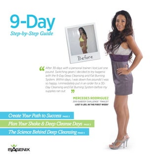 9-Day
 Step-by-Step Guide



                                               Before
                    After 30 days with a personal trainer I lost just one
                    pound. Switching gears I decided to try Isagenix
                    with the 9-Day Deep Cleansing and Fat Burning
                    System. Within days, I was down five pounds! I was
                    so happy, I immediately put in an order for a 30-
                    Day Cleansing and Fat Burning System before my
                    supplies ran out.

                                           MERCEDES RODRIGUEZ
                                          2010 ISABODY CHALLENGE® FINALIST
                                            LOST 6 LBS. IN THE FIRST WEEK†




Create Your Path to Success PAGE 2
Plan Your Shake & Deep Cleanse Days PAGE 3
The Science Behind Deep Cleansing PAGE 5
 