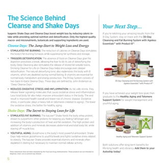 The Science Behind
Cleanse and Shake Days                                                                                                 Your Next Step...
Isagenix Shake Days and Cleanse Days boost weight loss by reducing caloric in-                                         If you’re relishing your amazing results from the
take while providing optimal nutrition and detoxification. Only the highest-quality                                    9-Day System, stay on track with the 30-Day
macro- and micronutrients, botanicals and supporting ingredients are used.                                             Cleansing and Fat Burning System with Ageless
                                                                                                                       Essentials™ with Product B™.
Cleanse Days: The Jump-Start to Weight Loss and Energy
•	 STIMULATES FAT BURNING: The reduction of calories on Cleanse Days stimulates
   the body’s fat-burning furnaces while suppressing fat synthesis and storage.
•	 TRIGGERS DETOXIFICATION: The absence of food on Cleanse Days give the
   digestion processes a break, allowing the liver to do its job of detoxifying the
   body. Deep Cleansing also stimulates the release of stored fat-soluble toxins.
   Drinking Cleanse for Life on Cleanse Days helps encourage even deeper
   detoxification. The natural detoxifying tonic also replenishes the body with B
   vitamins, which are depleted during normal fasting. B vitamins are essential for
   normal body metabolism and energy production. The 9-Day System consists of
   two back-to-back Cleanse Days. These days are defined by John Anderson as                                                      30-Day Cleansing and Fat Burning System with
                                                                                                                                            Ageless Essentials™ with Product B™
   “Deep Cleanse Days.”
•	 REDUCES OXIDATIVE STRESS AND INFLAMMATION: As fat cells shrink, they
   release fewer signaling molecules that cause oxidative stress and inflammation.                                     If you have achieved your weight loss goal, then
   Less total body fat also helps improve antioxidant status in the body. The end                                      graduate to the Healthy Aging and Telomere
   result is improved health overall and lower risk of chronic disease. Oxidative                                      Support System for weight management and
   stress, in particular, plays a heavy toll on telomeres (related to aging). The lower
                                                                                                                       youthful aging.
   the oxidative stress, the better for healthy aging.

Shake Days: The Secret to Staying Lean for Life
•	 STIMULATES FAT BURNING: The IsaLean® Shake feeds the body whey protein,
   shown to outperform other proteins for keeping you feeling full longer and
   increasing the body’s production of heat and fat oxidation. The high protein and
   addition of vitamins and minerals decreases abdominal and total body fat, while
   staving off muscle loss.
•	 YOUTHFUL AGING: Glutathione is the body’s most powerful antioxidant. Shake
   Days help restore glutathione to youthful levels and fights oxidative stress related                                            Healthy Aging and Telomere Support System
   to obesity. The IsaLean Shake provides essential vitamins and minerals often
   depleted in dieting but necessary to maintain normal cellular activity.
                                                                                                                       Both solutions offer long-term benefits for
                                                                                                                       life-long health and vibrancy. Add them to your
    These statements have not been evaluated by the Food and Drug Administration. These products are not intended to   Autoship today!
    diagnose, treat, cure or prevent any disease.


5
 