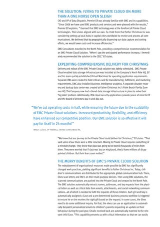 the solution: flying to Private Cloud on more
                        than a one horse oPen sleigh
                        CIO and VP of Data Dispatch, Premier Elf was already familiar with EMC and its capabilities.
                        “Since 2008 we have used EMC products and services and were pleased with the results,”
                        Premier Elf explains. “I learned that EMC technology was at the forefront of Private Cloud
                        technologies. Their vision aligned with our own. So I told them that Father Christmas Inc was
                        considering setting up local hubs in capital cities worldwide to receive and process all com-
                        munications. We believed that by geographically dispersing our data capture and sorting
                        efforts, we would lower costs and increase efficiencies.”

                        EMC Consultants travelled to the North Pole, providing a comprehensive recommendation for
                        an EMC Private Cloud Solution. “When I saw the anticipated performance increase, I immedi-
                        ately recommended the solution to the CEO,” Elf states.


                        exPediting ComPrehensive delivery for Christmas
                        Delivery and rollout of the EMC Private Cloud solution was tightly scheduled. EMC Private
                        Cloud-enabled data storage infrastructure was installed at the Company’s North Pole HQ. Elf
                        and his team quickly established Virtual Machines for operating application requirements.
                        Separate VMs were created to hold critical used for manufacturing, fulfilment, and marketing
                        requirements. EMC also installed Business Intelligence analytics. A separate disaster recov-
                        ery and backup data center was created at Father Christmas Inc’s Palm Beach Florida Sum-
                        mer HQ. The Company now had a tiered data storage infrastructure in place to solve their
                        ‘big	data’	problem.	Additionally,	RSA	cloud	security	applications	provide	peace	of	mind	to	Elf	
                        and the Board of Directors day in and day out.


“ We’ve cut operating costs in half, while ensuring the future due to the scalability
  of EMC Private Cloud solutions. Increased productivity, flexibility, and efficiency
  have enhanced our competitive position. Our EMC solution is so effective it will
  pay for itself in 24 months!”
 mrs s Claus, vP finanCe, father Christmas inC



                        “We knew that our journey to the Private Cloud could deliver for Christmas,” Elf states. “That
                        said some of our Elves were a little reluctant. Moving to Private Cloud requires something of
                        a mindset change. They knew that data was going to be stored thousands of miles from
                        them. They were worried that if data was lost or misplaced, they’d have millions of disap-
                        pointed children. But their fears soon melted.”


                        the merry Benefits of emC’s Private Cloud solution
                        The redeployment of organizational resources made possible by EMC has significantly
                        changed work practices, yielding significant benefits to Father Christmas Inc. Today, chil-
                        dren’s communications are distributed to the appropriate global communication hub. There,
                        Elves scan letters and FAX’s on their multi-purpose devices. Then using EMC solutions, the
                        scanned communications are pushed into the Private Cloud and onward to the North Pole.
                        The EMC solution automatically extracts names, addresses, and toy requests from the physi-
                        cal letters as well as critical data from emails, attachments, and social networking communi-
                        cations…all of which is needed to fulfil the requests of these children. Each girl and boy is
                        automatically assigned a Case and a pre-determined business process workflow is triggered
                        to ensure he or she receives the right gift based on the request. In some cases, the Elves
                        need to do some additional inquiry. For that, the elves can use an application to automati-
                        cally despatch personalized emails to children’s parents requesting an update on their
                        behaviour during the past year. Emails received back are automatically matched to the rele-
                        vant child Case. “This capability presents us with critical information so that we can easily
 