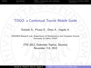 Outline       Introduction              TOGO: a framework and a prototype           Conclusions and Future Work




            TOGO: a Contextual Tourist Mobile Guide

                      Dattolo A., Pitassi E., Onza A., Urgolo A.

          SASWEB Research Lab, Department of Mathematics and Computer Science
                               University of Udine, ITALY


                         ITIS 2012, Doleniske Toplice, Slovenia
                                 November 7-9, 2012




            Dattolo A., Pitassi E., Onza A., Urgolo A.   TOGO: a Contextual Tourist Mobile Guide
 