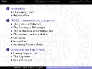 Outline            Introduction              TOGO: a framework and a prototype           Conclusions and Future Work




          1   Introduction
                 Challenging Issues
                 Related Work
          2   TOGO: a framework and a prototype
               The TOGO architecture
               The Contextual Knowledge
               The zz-structure instantiation ﬂow
               The zz-structure instantiation
               Use Cases
               Navigation
               Authoring Personal Paths
          3   Conclusions and Future Work
                Looking beyond: Go!
                The App Now
                Research Engine

                 Dattolo A., Pitassi E., Onza A., Urgolo A.   TOGO: a Contextual Tourist Mobile Guide
 