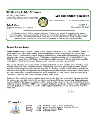 Wellesley Public Schools
40 Kingsbury Street                                               Superintendent’s Bulletin
Wellesley, Massachusetts 02481
                                                          http://www.wellesley.k12.ma.us/district/bulletins.htm


Bella T. Wong                                                                                Bulletin #14
Superintendent of Schools                                                               December 11, 2009


       The Superintendent’s Bulletin is posted weekly on Fridays on our website. It provides timely, relevant
   information about meetings, professional development opportunities, curriculum and program development,
    grant awards, and school committee news. The bulletin is also the official vehicle for job postings. Please
          read the bulletin regularly and use it to inform colleagues of meetings and other school news.




Remembering Susan
Susan Sullivan earned a Master’s degree in early childhood education in 1993 from Wheelock College, 26
years after earning a Bachelor’s degree in elementary education from Trinity University in San Antonio,
Texas. During those intervening years, Susan and her husband raised a beautiful family of sons, with whom
we now grieve. Susan began her career in Wellesley as a teaching assistant at the Schofield School in
1994. She was appointed in 1997 to be a special educator at the Hunnewell School, where she served for
twelve years. Her sons married, and Susan recently became a very happy grandmother.

As a special educator, Susan worked with hundreds of students and their teachers on an individual basis.
Working with Susan was a personally intimate and enriching experience, so much so that when teachers
were not collaborating with Susan because they were not teaching students on her caseload, they found
themselves missing her and longing for the next opportunity to work with her. Susan was a special person
who filled in the cracks as she found them and made everything, including people, better and more whole.
Generous of heart and soul, Susan achieved this with subtle grace.

Susan was diagnosed with cancer only last September, but the diagnosis brought with it a realization that
the cancer must have been with her for some time, undetected. In her own special way, Susan reassured
us and said often, “Don't you worry about me; I'll be back.” And we believed her. We thought she, and we,
had more time and that she would be back. The years that Susan spent in the Wellesley Public Schools have
been very good years, and those of us who had the opportunity to know her are fortunate and much the
better for it.




  Calendar
                         Monday         12/14    WTA Rep Council, 3:30 pm at High School
                         Tuesday        12/15    School Committee Meeting, Town Hall, 7:30 pm
                         Thursday       12/24    Year-end Vacation Begins
                         Monday         01/04    School Resumes
 