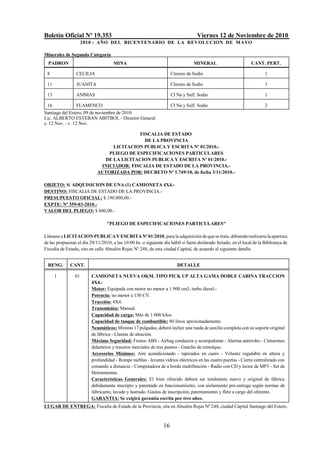 Boletín Oficial Nº 19.353 Viernes 12 de Noviembre de 2010
2010 - AÑO DEL BICENTENARIO DE LA REVOLUCION DE MAYO
16
Minerales de Segunda Categoría
PADRON MINA MINERAL CANT. PERT.
8 CECILIA Cloruro de Sodio 1
11 JUANITA Cloruro de Sodio 1
13 ANIMAS CI Na y Sulf. Sodio 1
16 FLAMENCO CI Na y Sulf. Sodio 2
Santiago del Estero, 09 de noviembre de 2010
Lic. ALBERTO ESTEBAN ABITBOL - Director General
e. 12 Nov. - v. 12 Nov.
FISCALIA DE ESTADO
DE LA PROVINCIA
LICITACION PUBLICA Y ESCRITA Nº 01/2010.-
PLIEGO DE ESPECIFICACIONES PARTICULARES
DE LA LICITACION PUBLICA Y ESCRITA Nº 01/2010.-
INICIADOR: FISCALIA DE ESTADO DE LA PROVINCIA.-
AUTORIZADA POR: DECRETO Nº 1.749/10, de fecha 3/11/2010.-
OBJETO: S/ ADQUISICION DE UNA (1) CAMIONETA 4X4.-
DESTINO: FISCALIA DE ESTADO DE LA PROVINCIA.-
PRESUPUESTO OFICIAL: $ 190.000,00.-
EXPTE: Nº 359-03-2010.-
VALOR DEL PLIEGO: $ 600,00.-
"PLIEGO DE ESPECIFICACIONES PARTICULARES"
LlámeseaLICITACIONPUBLICAYESCRITANº01/2010, para la adquisición dequese trata,debiendorealizarselaapertura
de las propuestas el día 29/11/2010, a las 10:00 hs. o siguiente día hábil si fuera declarado feriado, en el local de la Biblioteca de
Fiscalía de Estado, sito en calle Absalón Rojas Nº 248, de esta ciudad Capital, de acuerdo al siguiente detalle.
RENG. CANT. DETALLE
1 01 CAMIONETA NUEVA OKM. TIPO PICK UP ALTA GAMA DOBLE CABINA TRACCION
4X4.-
Motor: Equipada con motor no menor a 1.900 cm3, turbo diesel.-
Potencia: no menor a 150 CV.
Tracción: 4X4.
Transmisión: Manual.
Capacidad de carga: Más de 1.000 kilos.
Capacidad de tanque de combustible: 80 litros aproximadamente.
Neumáticos: Mínimo 17 pulgadas, deberá incluir una rueda de auxilio completa con su soporte original
de fábrica - Llantas de aleación.
Máxima Seguridad: Frenos ABS - Airbag conductor y acompañante - Alarma antirrobo - Cinturones
delanteros y traseros inerciales de tres puntos - Gancho de remolque.
Accesorios Mínimos: Aire acondicionado - tapizados en cuero - Volante regulable en altura y
profundidad - Rompe nieblas - levanta vidrios eléctricos en las cuatro puertas - Cierre centralizado con
comando a distancia - Computadora de a bordo multifunción - Radio con CD y lector de MP3 - Set de
Herramientas.
Características Generales: El bien ofrecido deberá ser totalmente nuevo y original de fábrica
debidamente inscripto y patentado en funcionamiento, con aislamiento pre-entrega según normas de
fabricante, lavado y lustrado. Gastos de inscripción, patentamiento y flete a cargo del oferente.
GARANTIA: Se exigirá garantía escrita por tres años.
LUGAR DE ENTREGA: Fiscalía de Estado de la Provincia, sita en Absalón Rojas Nº 248, ciudad Capital Santiago del Estero.
 