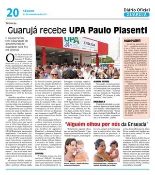 20                   sÁbAdo
                      12 de novembro de 2011
                                                                                                                                                                                              Diário Oficial
                                                                                                                                                                                               GUARUJÁ
24 horas


  Guarujá recebe UPA Paulo Piasenti
O equipamento




                                                                                                                                                  Fotos André Oliveira e Gabriela Teixeira
tem capacidade de                                                                                                                                                                             paulo piaSenti
atendimento de                                                                                                                                                                                    Em 20 de setembro de
qualidade para 150                                                                                                                                                                            2011, a prefeita sancionou
                                                                                                                                                                                              a Lei nº 3889, que denoni-
mil pessoas                                                                                                                                                                                   ma “Paulo Flávio Affonso




O
                                                                                                                                                                                              Piasenti”, o próprio público
            dia foi de muita festa                                                                                                                                                            municipal UPA Enseada. Esta
            e comemoração em                                                                                                                                                                  é uma homenagem da Admi-
            Guarujá. A Prefeitu-                                                                                                                                                              nistração ao ex-secretário de
            ra inaugurou, nesta                                                                                                                                                               Esporte e Lazer do Município,
sexta-feira (11), a Unidade de                                                                                                                                                                Paulo Piasenti, que faleceu,
Pronto Atendimento (UPA) Paulo                                                                                                                                                                aos 46 anos, em 2 de janeiro
Flávio Affonso Piasenti, na Ave-                                                                                                                                                              deste ano.
                                                                                                                                                                                                  A família Piasenti foi re-
nida Dom Pedro I - Enseada. O
                                                                                                                                                                                              presentada pela esposa,
equipamento, que tem capacidade                                                                                                                                                               Andréa Barbato, a mãe e
para atender 150 mil pessoas, vai                                                                                                                                                             a irmã do ex-secretário de
garantir atendimento de qualida-                                                                                                                                                              Esporte de Guarujá, que
de 24 horas aos casos de urgência                                                                                                                                                             não conseguiam esconder
e emergência. O atendimento à        da Baixada Santista, principal-      fermagem, radiologia, urgência,       academia da Saúde                                                             a emoção.
população começa amanhã. A           mente pela atuação da chefe do       isolamento; além de área comum            Na ocasião, o ministro aprovei-                                                “Estamos todos emocio-
cerimônia contou com o ministro      Executivo. “Este espaço é o pri-     e ala interno-administrativa, com     tou para anunciar que o Município                                             nados. Acho muito justa esta
da Saúde, Alexandre Padilha,         meiro da Região, pois a prefeita é   apoio (copa, cozinha, sala de         foi contemplado com o programa                                                homenagem. Paulo sempre
que veio prestigiar a implantação    uma lutadora incansável. Antes,      estar), aos funcionários. Além        “Academia da Saúde”. “Guarujá                                                 esteve preocupado com a
da primeira UPA da Baixada           a única alternativa à população      disso, uma equipe de enferma-         terá seis unidades do “Academia                                               área da Saúde. O recado que
Santista.                            era recorrer à unidade básica,       gem, dois clínicos e dois pediatras   da Saúde”. Os recursos já estão                                               deixo, em nome dele, é que
                                                                                                                                                                                              nunca percam a esperança”,
    A prefeita agradeceu o apoio     e assim disputar atendimento         atuarão no equipamento.               liberados”, frisa Padilha.
                                                                                                                                                                                              disse Andréa.
e a parceria fundamental do Go-      com casos mais graves. Daí a             Serão beneficiados com a                                                                                             Piasenti faleceu quando
verno Federal, em propiciar ser-     ideia de implantar UPAs. Essa        UPA Paulo Piasenti os morado-         emílio riBaS ii                                                                ocupava o cargo de secre-
viços de saúde com qualidade no      unidade vai salvar vidas, garan-     res da Vila Júlia, Vila Baiana,           Presente à solenidade, o coorde-                                           tário de Esporte e Lazer de
Município. “Estamos entregando       tindo o atendimento às urgências     Cidade Atlântica, Barreira do         nador da Agência em Saúde da Bai-                                              Guarujá. Antes disso, foi
um equipamento que vai prestar       e emergências 24 horas por dia.      João Guarda, Pedreira, Vila Rã,       xada Santista, o infectologista Davi                                           vereador por dois mandatos:
serviço de saúde acolhedor, em       Pretendo retornar ao Guarujá         Vila Sapo, Areião, Maré Mansa,        Uip também trouxe boas. “Vamos                                                 de 2001 a 2008. Também
respeito aos cidadãos guaruja-       para inaugurar a outra UPA, que      Jardim Bandeirantes, Morro do         abrir o Instituto Emílio Ribas II, em                                          foi diretor de Esportes do
enses, com atendimento digno a       está sendo construída no Jardim      Bio, Sorocotuba, Praia de Per-        Vicente de Carvalho, no próximo                                                Município.
todos os usuários”, destacou.        Boa Esperança”.                      nambuco e Perequê.                    dia 23 de dezembro”, salienta.
    Além disso, a chefe do Exe-          Além da população do bairro,
cutivo frisou ainda que agora        também marcaram presença:
com a UPA Paulo Piasenti, os
moradores da região da Enseada
                                     o coordenador da Agência em
                                     Saúde da Baixada Santista, Davi
                                                                           “Alguém olhou por nós da Enseada”
não terão mais de se deslocar até    Uip; membros do Legislativo              “Finalmente alguém olhou          tico teve coragem de fazer porque                                            a dona de casa Renata dos Anjos
o PAM Rodoviária, para receber       Municipal; o deputado federal,       por nós aqui da Enseada. O que        para a maioria deles, pobre não                                              Neves, moradora do Areião e que
atendimento. “Com a nova UPA,        Protógenes Queiroz; a deputada       faltava uma unidade de saúde de       merece saúde de qualidade. A                                                 foi ver de perto a nova UPA com
o PAM Rodoviária terá reduzida,      estadual, Telma de Souza; o          verdade. Ninguém, nenhum polí-        prefeita está de parabéns”, disse                                            sua filha Taiane.
em mais de 40%, a sua demanda        presidente do Conselho Muni-                                                                                                                                Márcia Bezerra da Silva foi com
atual. Dessa forma, os pacientes,    cipal de Saúde, Odemir Batista;                                                                                                                         o pequeno Antônio conhecer as
que necessitarem de atendimento      o secretário de Saúde, Afonso                                                                                                                           instalações da UPA. Mão de cinco
de urgência ou emergência, terão     Carlos Finamor, acompanhado                                                                                                                             filhos, a moradora da Cidade Atlân-
uma unidade mais perto de casa,      do secretário-adjunto, Cássio                                                                                                                           tica sabe bem a importância de uma
com tudo de melhor que a pessoa      Luiz Rosinha.                                                                                                                                           unidade de emergência próxima,
merece”. Para se ter uma ideia,                                                                                                                                                              nova e com atendimento acolhedor.
o PAM Rodoviária realiza atual-      eStrutura                                                                                                                                               “Muitas vezes tive que correr para
mente mais de mil atendimentos          A Unidade possui uma área                                                                                                                            o pronto socorro, às vezes sem di-
por dia.                             superior a 1.200 m2. Vai abrigar                                                                                                                        nheiro até para o ônibus. Com esta
    O ministro Padilha ressaltou     consultórios médicos; quartos de                                                                                                                        unidade muda tudo, até nossa auto-
que Guarujá merecia mesmo re-        observação (pediátrico e adulto),    Márcia Bezerra: "agora até nossa      Renata dos Anjos: "faltava uma                                               estima aumenta. Minha confiança
ceber a primeira UPA da região       salas de procedimentos em en-        autoestima aumenta"                   unidade de saúde de verdade"                                                 na prefeita foi renovada”.
 