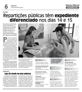 6               sÁbAdo
                    12 de novembro de 2011
                                                                                                                                                 Diário Oficial
                                                                                                                                                  GUARUJÁ
feriado


Repartições públicas têm expediente
   diferenciado nos dias 14 e 15
Os serviços essenciais
serão mantidos e as
secretarias de Saúde,
Desenvolvimento e
Gestão Urbana e os
Centros de Apoio
Operacional funcionam
em regime de plantão



P
          or meio do decreto
          nº 9.141, publicado no
          Diário Oficial do dia 24
          de dezembro de 2010,
nesta segunda-feira (14) foi de-
cretado ponto facultativo e na
terça-feira (15), feriado nacional
da Proclamação da República.
    Em razão disso, o expediente
nas repartições públicas munici-
pais será diferenciado nestes dois
dias. Os serviços essenciais serão
mantidos e as secretarias munici-
pais de Saúde, Desenvolvimento




                                                                                                                                                                               Marcos Miguel
e Gestão Urbana e os Centros de
Apoio Operacional funcionarão
em regime de plantão. Os servi-
ços de coleta de lixo e limpeza
urbana também serão realizados         com a retomada normal das ativi-                                         Nos postos de informações
normalmente.                           dades na quarta-feira (16).            Saúde                             das praias das Pitangueiras      Serviço Social
    Os paços municipais Moacir             A Guarda Civil Municipal                                             e Tombo e da Rodoviária
                                                                                                                realizarão atendimentos,
dos Santos Filho e Raphael Vitiello,   (GCM) funcionará 24 horas,           Confira os endereços dos Postos     das 10 às 18 horas
                                                                                                                                               Albergue Municipal
localizados respectivamente na         através do telefone de emergência    de Saúde em plantão no feriado:                                    Rua Manoel Otero Rodrigues,
Avenida Santos Dumont, 640 e 800       153, que também aciona o Corpo                                                                          389 – Jardim Boa Esperança
– Santo Antônio, estarão fechados      de Bombeiros, Polícia Militar e      UPA Guarujá (PAM Rodoviária)                                       Telefone: 3387-6016
de segunda (14) à terça-feira (15),    Fiscalização Municipal.              Avenida Santos Dumont, 955 –        centroS de apoio
                                                                            Santo Antônio                       operacional                      informaçõeS turíSticaS
                                                                            Telefone: 3355-9155 / 3355-5436

mudança                                                                     UPA Vicente de Carvalho
                                                                                                              A Fábrica de Blocos e            O posto de informações da Praia
                                                                                                              os Centros Operacionais          das Pitangueiras vai funcionar

    caps ad atende em novo endereço
                                                                            Rua São João, 111 – Pae Cará
                                                                                                              funcionam em regime de           das 10 às 18 horas, na Secretaria
                                                                            Telefone: 3341-1997
                                                                                                              plantão. Os outros serviços      Municipal de Turismo (Avenida
    Para adequar as acomodações        Rua Amazonas, em Vicente de                                            voltam a atender normalmente     Marechal Deodoro da Fonseca,
                                                                            UPA Perequê
e descentralizar os atendimentos       Carvalho, passará a funcionar        Estrada Guarujá Bertioga,
                                                                                                              na quarta-feira (16)             723 - Centro). Os postos da Praia
aos pacientes, o Centro de Atenção     efetivamente na Rua Buenos Ai-       Quilômetro 8 – Perequê                                             do Tombo — Bandeira Azul (no
Psicossocial AD (Caps Álcool e         res, 190, na Vila Maia, próximo      Telefone: 3353-1648                 polícia                        Núcleo de Educação Ambiental,
Drogas) – responsável por cuidar       ao Hospital Santo Amaro. O                                                                              Avenida Prestes Maia s/n –
das pessoas com dificuldades de-       horário de funcionamento será        UPA Santa Cruz dos                Para registro de ocorrências     Tombo) e da Rodoviária (Avenida
correntes do uso de álcool e drogas    de segunda a sexta-feira, das 8 às   Navegantes                        policiais, a Delegacia Sede      Santos Dumont, s/n – Santo
– vai atender em novo endereço, a      17 horas. Até o dia da mudança,      Rua Messias Borges, s/n – Santa   (Avenida Puglisi, 656 – Centro   Antônio), também atenderão
partir da próxima sexta-feira (18).    o atendimento continua sendo         Cruz dos Navegantes               – Telefone 3386 - 6992) estará   munícipes e turistas no mesmo
    A unidade, que funciona na         realizado no endereço antigo.        Telefone: 3354-2802               aberta em regime de plantão      horário, das 10 às 18 horas
 