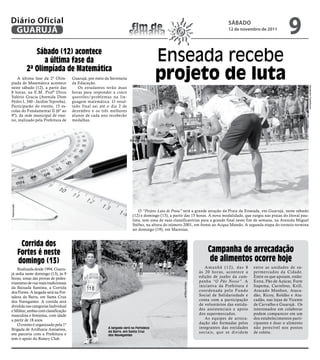 Diário Oficial
 GUARUJÁ                                                                fim de
                                                                       semana
                                                                                                                                    sÁbAdo
                                                                                                                                    12 de novembro de 2011
                                                                                                                                                                     9
                   Sábado (12) acontece
                      a última fase da                                                 Enseada recebe
                2ª olimpíada de matemática
    A última fase da 2ª Olim-
píada de Matemática acontece
                                     Guarujá, por meio da Secretaria
                                     da Educação.
                                                                                       projeto de luta




                                                                                                                                                                                Alexandre Cederboom
neste sábado (12), a partir das         Os estudantes terão duas
8 horas, na E.M. Profª Dirce         horas para responder a cinco
Valério Gracia (Avenida Dom          questões/problemas na lin-
Pedro I, 340 - Jardim Tejereba).     guagem matemática. O resul-
Participarão do evento, 15 es-       tado final sai até o dia 2 de
colas do Fundamental II (6º ao       dezembro e os três melhores
9º), da rede municipal de ensi-      alunos de cada ano receberão
no, realizado pela Prefeitura de     medalhas.




                                                                       Alexandre Cederboom
Reprodução




                                                                            O “Projeto Luta de Praia” será a grande atração da Praia da Enseada, em Guarujá, neste sábado
                                                                        (12) e domingo (13), a partir das 15 horas. A nova modalidade, que surgiu nas praias do litoral pau-
                                                                        lista, tem uma de suas classificatórias para a grande final neste fim de semana, na Avenida Miguel
                                                                        Stéfno, na altura do número 2001, em frente ao Acqua Mundo. A segunda etapa do torneio termina
                                                                        no domingo (19), em Maresias.


              corrida dos
             fortes é neste                                                                                              campanha de arrecadação
             domingo (13)                                                                                                 de alimentos ocorre hoje
    Realizada desde 1994, Guaru-                                                                                        Amanhã (12), das 8        entre as unidades de su-
já sedia neste domingo (13), às 9                                                                                    às 20 horas, acontece a      permercados da Cidade.
horas, umas das provas de pedes-                                                                                     edição de junho da cam-      Entre os que apoiam, estão:
trianismo de rua mais tradicionais                                                                                   panha “O Pão Nosso”. A       Extra, Pão de Açúcar, Forte
                                                                                                     Marcos Miguel




da Baixada Santista, a Corrida                                                                                       iniciativa da Prefeitura é   Itapema, Carrefour, Krill,
dos Fortes. A largada será na For-                                                                                   coordenada pelo Fundo        Atacado Munhoz, Ataca-
taleza da Barra, em Santa Cruz                                                                                       Social de Solidariedade e    dão, Ricoy, Roldão e Ata-
dos Navegantes. A corrida será                                                                                       conta com a participação     cadão, nas lojas de Vicente
dividida nas categorias Individual                                                                                   de voluntários das entida-   de Carvalho e Guarujá. Os
e Militar, ambas com classificação                                                                                   des assistenciais e apoio    interessados em colaborar
masculina e feminina, com idade                                                                                      dos supermercados.           podem comparecer em um
a partir de 18 anos.                                                                                                    As equipes de arreca-     dos estabelecimentos parti-
    O evento é organizado pela 1ª                                                                                    dação são formadas pelos     cipantes e doar o alimento
Brigada de Artilharia Antiaérea,                         A largada será na Fortaleza                                 integrantes das entidades    não perecível nos postos
                                                         da Barra, em Santa Cruz                                     sociais, que se dividem      de coleta.
em parceria com a Prefeitura e                           dos Navegantes
tem o apoio do Rotary Club.
 