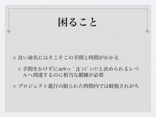 困ること


良い命名にはそこそこの手間と時間がかかる

手間をかけずにｍ9っ｀Д´) ﾋﾞｼｯ!!と決められるレベ
ルへ到達するのに相当な鍛錬が必要

プロジェクト進行の限られた時間内では軽視されがち
 