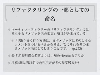 リファクタリングの一部としての
            命名
マーティン・ファウラーの『リファクタリング』には
そもそも『メソッド名の変更』項目が含まれている

 「(略)うまく行う方法は、まずメソッドにどのような
 コメントをつけるべきかを考え、次にそれをそのま
 まメソッド名にしてしまうことです。」(p.273)

長すぎる明確な名前よりは、短め+Javadocもアリか

注意: 既に当該名での利用者がどの程度居るか?
 