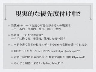 現実的な優先度付け軸?
当該APIやコードを読む可能性がある人の範囲は?
→チーム内、部署内、社内、国内、世界

当該コードの想定寿命は?
→すぐに捨てる、単発PJ、他PJにも使い回す

コードを書く際どの程度エディタやIDEの支援を受けられるか

 IDEがしっかりしてる: C#+VS, Java+Eclipse, JavaScript+VS

 言語仕様的に短めの名前+引数名で補足が可能: Objective-C

 あんまり期待出来ない: Python, Ruby, PHP
 
