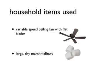 household items used

• variable speed ceiling fan with ﬂat
  blades




• large, dry marshmallows
 