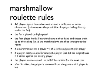 marshmallow
roulette rules
•   4-5 players space themselves out around a table, sofa or other
    obstruction (this removes the possibility of a player hiding directly
    under the fan)
•   the fan is placed on high speed
•   the ﬁrst player holds 5 marshmallows in their hand and tosses them
    up to the ceiling fan so the marshmallows are shot throughout the
    room
•   if a marshmallow hits a player =1 of 5 strikes against the hit player
•   if a player catches a marshmallow, the player that did the original toss
    = 1 strike against the tossing player
•   the players rotate around the table/obstruction for the next toss
•   after 5 strikes, that player is removed from the game until 1 player is
    left
 
