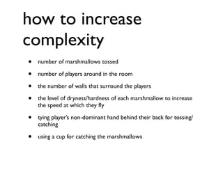 how to increase
complexity
•   number of marshmallows tossed

•   number of players around in the room

•   the number of walls that surround the players

•   the level of dryness/hardness of each marshmallow to increase
    the speed at which they ﬂy

•   tying player’s non-dominant hand behind their back for tossing/
    catching

•   using a cup for catching the marshmallows
 