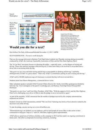 Would you die for a text? - The Daily Jeffersonian                                                                     Page 1 of 2




Search
Marketplace

                         Search
Dick's Place
SCOTT-
OGLE
REALTY
INC.
Popular
Searches                                                                       Garrett Knott/The Daily
                                                                               Jeffersonian/www.buyjeffphotos.com
                                                                               AT&T External Affairs Director B.J.
                                                                               Smith, AAA Ohio spokeswoman
                                                                               Kimberly Schwind, Ohio State Highway
                                                                               Patrol Trooper Tim Cunningham, and
                                                                               Ohio House Represenative for the 97th
                                                                               District Brian Hill, l to r, watch a
                                                                               documentary at Buckeye Trail High

Would you die for a text?                                                      School during an assembly to raise
                                                                               awareness of the dangers of text
                                                                               messaging while driving.

Rick Stillion The Daily JeffersonianPublished:November 12, 2012 1:00PM

OLD WASHINGTON -- No text is worth dying for.

That was the message delivered to Buckeye Trail High School students last Thursday morning during an assembly
conducted by AT&T, the American Automobile Association of Ohio and the Ohio State Highway Patrol.

The "It Can Wait" movement focuses on educating the public -- especially teens -- on the dangers of texting and
driving. Those who send text messages while driving are 23 times more likely to be involved in an accident than a
driver who is not texting while driving.

"Our goal is to save lives and make texting and driving as unacceptable as drinking and driving," said Holly
Hollingsworth of AT&T in a press release. "That's why AT&T is committed to putting an end to texting and driving."

AT&T and its 240,000 employees urge all Americans to commit that they will never text and drive.

Students heard from Sharon Montgomery, a distracted driver victim.

Other scheduled speakers included AT&T External Affairs Director B.J. Smith, AAA Ohio spokesperson Kimberly
Schwind, Tpr. Tim Cunningham of the patrol's Cambridge post, and Buckeye Trail High School Principal Bill
Hartmeyer.

"Our goal is to save lives," said Tom Pelto, President, AT&T Ohio. "With the support of AAA and the Ohio Highway
Patrol we're challenging every driver in Ohio to take the pledge to never text and drive again."

As part of the assembly, AT&T announced that the number of pledges received by the company nationwide has
surpassed one million.

Students viewed an AT&T documentary entitled "The Last Text," featuring true stories of lives altered or ended by the
decision to text while driving.

To take the pledge, anyone can log on to www.ItCanWait.com.

"Distracted driving is an epidemic on our roadways, and we need people all across Ohio to take action in their
communities to help put a stop to it," said Col. John Born, highway patrol superintendent.

AT&T plans to spend tens of millions of dollars on the campaign in 2012 and has made it an ongoing commitment in
future years. The effort is comprised of several key initiatives, including:




http://www.daily-jeff.com/local%20news?page=2                                                                          11/14/2012
 
