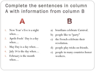 Complete the sentences in column
A with information from column B


1.   New Year`s Eve is a night    a) brazilians celebrate Carnival.
     when…                        b) people like to “party”
2.   Aprils Fools` Day is a day   c) the French celebrate their
     when…                           revolution.
3.   May Day is a day when…       d) people play tricks on friends.
4.   July 14 is the day when…     e) people in many countries honor
5.   February is the month           workers.
     when…
 