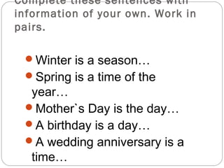 Complete these sentences with
information of your own. Work in
pairs.

 Winter is a season…
 Spring is a time of the
  year…
 Mother`s Day is the day…
 A birthday is a day…
 A wedding anniversary is a
  time…
 