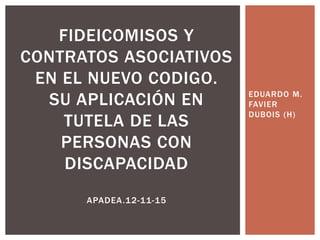 EDUARDO M.
FAVIER
DUBOIS (H)
FIDEICOMISOS Y
CONTRATOS ASOCIATIVOS
EN EL NUEVO CODIGO.
SU APLICACIÓN EN
TUTELA DE LAS
PERSONAS CON
DISCAPACIDAD
APADEA.12-11-15
 