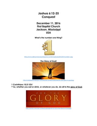 Joshua 6:12-25
Conquest
December 11, 2016
First Baptist Church
Jackson, Mississippi
USA
What’s the number one thing?
https://www.allenschool.edu/blog/wp-content/uploads/2012/07/number-1.jpg
The Glory of God!
http://christianitymalaysia.com/wp/wp-content/uploads/2013/02/glory-to-god.jpg
1 Corinthians 10:31 ESV
31 So, whether you eat or drink, or whatever you do, do all to the glory of God.
http://sovjoy.com/wp-content/uploads/2010/10/For-the-Glory-of-God.jpg
 
