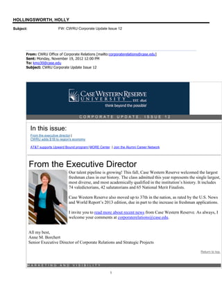 HOLLINGSWORTH, HOLLY
Subject:                     FW: CWRU Corporate Update Issue 12




       From: CWRU Office of Corporate Relations [mailto:corporaterelations@case.edu]
       Sent: Monday, November 19, 2012 12:00 PM
       To: kmo30@case.edu
       Subject: CWRU Corporate Update Issue 12




                                          CORPORATE              UPDATE,          ISSUE        12


            In this issue:
            From the executive director |
            CWRU adds $1B to region's economy

            AT&T supports Upward Bound program| MORE Center | Join the Alumni Career Network




           From the Executive Director
                                   Our talent pipeline is growing! This fall, Case Western Reserve welcomed the largest
                                   freshman class in our history. The class admitted this year represents the single largest,
                                   most diverse, and most academically qualified in the institution’s history. It includes
                                   74 valedictorians, 42 salutatorians and 65 National Merit Finalists.

                                   Case Western Reserve also moved up to 37th in the nation, as rated by the U.S. News
                                   and World Report’s 2013 edition, due in part to the increase in freshman applications.

                                   I invite you to read more about recent news from Case Western Reserve. As always, I
                                   welcome your comments at corporaterelations@case.edu.


           All my best,
           Anne M. Borchert
           Senior Executive Director of Corporate Relations and Strategic Projects

                                                                                                                 Return to top.



       M A R K E T I N G      A N D   V I S I B I L I T Y

                                                             1
 