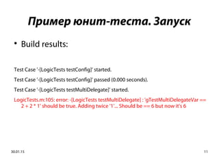 30.01.15 11
Пример юнит-теста. Запуск

Build results:
Test Case '-[LogicTests testConfig]' started.
Test Case '-[LogicTests testConfig]' passed (0.000 seconds).
Test Case '-[LogicTests testMultiDelegate]' started.
LogicTests.m:105: error: -[LogicTests testMultiDelegate] : 'gTestMultiDelegateVar ==
2 + 2 * 1' should be true. Adding twice '1'... Should be == 6 but now it's 6
 