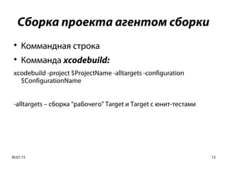 30.01.15 12
Сборка проекта агентом сборки

Коммандная строка

Комманда xcodebuild:
xcodebuild -project $ProjectName -alltargets -configuration
$ConfigurationName
-alltargets – сборка “рабочего” Target и Target c юнит-тестами
 