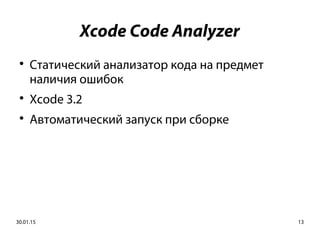 30.01.15 13
Xcode Code Analyzer

Статический анализатор кода на предмет
наличия ошибок

Xcode 3.2

Автоматический запуск при сборке
 