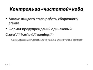 30.01.15 15
Контроль за «чистотой» кода

Анализ каждого этапа работы сборочного
агента

Формат предупреждений одинаковый:
Classes/(.*?.m:d+).*?warning:(.*)
Classes/FlipsideViewController.m:18: warning: unused variable 'rentPrice'
 