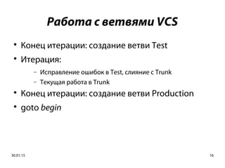 30.01.15 16
Работа с ветвями VCS

Конец итерации: создание ветви Test

Итерация:
− Исправление ошибок в Test, слияние с Trunk
− Текущая работа в Trunk

Конец итерации: создание ветви Production

goto begin
 