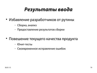 30.01.15 19
Результаты ввода

Избавление разработчиков от рутины
− Сборка, анализ
− Предоставление результатов сборки

Повешение текущего качества продукта
− Юнит-тесты
− Своевременное исправление ошибок
 