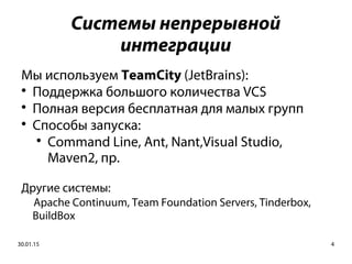 30.01.15 4
Системы непрерывной
интеграции
Мы используем TeamCity (JetBrains):

Поддержка большого количества VCS

Полная версия бесплатная для малых групп

Способы запуска:

Command Line, Ant, Nant,Visual Studio,
Maven2, пр.
Другие системы:
Apache Continuum, Team Foundation Servers, Tinderbox,
BuildBox
 