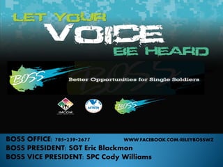 BOSS OFFICE: 785-239-2677
WWW.FACEBOOK.COM/RILEYBOSSWZ
BOSS PRESIDENT: SGT Eric Blackmon
BOSS VICE PRESIDENT: SPC Cody Williams

 