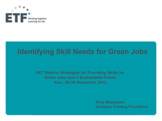 Identifying Skill Needs for Green Jobs

     VET Reform Strategies for Providing Skills for
         Green Jobs and a Sustainable Future
             Kiev, 29-30 November 2012



                                   Arne Baumann
                                   European Training Foundation
 