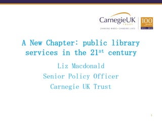 A New Chapter: public library
 services in the 21st century
         Liz Macdonald
     Senior Policy Officer
       Carnegie UK Trust


                                1
 