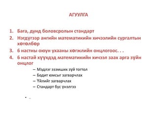 АГУУЛГАБага, дунд боловсролын стандартНэгдүгээр ангийн математикийн хичээлийн сургалтын хөтөлбөр6 настны оюун ухааны хөгжлийн онцлогоос. . .6 настай хүүхдэд математикийн хичээл заах арга зүйн онцлогМэдлэг эзэмших зүй тогтолБодит юмсыг загварчлахҮйлийг загварчлахСтандарт бус үнэлгээ.. 