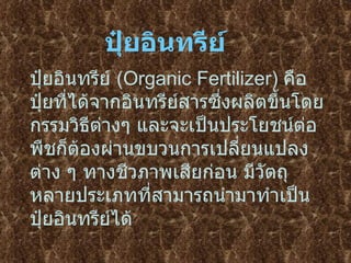 ปุ๋ยอินทรีย์   (Organic Fertilizer)  คือ ปุ๋ยที่ได้จากอินทรีย์สารซึ่งผลิตขึ้นโดยกรรมวิธีต่างๆ และจะเป็นประโยชน์ต่อพืชก็ต้องผ่านขบวนการเปลี่ยนแปลงต่าง ๆ ทางชีวภาพเสียก่อน มีวัตถุหลายประเภทที่สามารถนำมาทำเป็นปุ๋ยอินทรีย์ได้ ปุ๋ยอินทรีย์ 