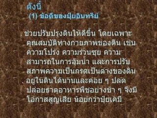 ข้อดี  –  ข้อจำกัดของปุ๋ยอินทรีย์ มีดังนี้  (1)  ข้อดีของปุ๋ยอินทรีย์   .  ช่วยปรับปรุงดินให้ดีขึ้น โดยเฉพาะคุณสมบัติทางกายภาพของดิน เช่นความโปร่ง   ความร่วนซุย ความสามารถในการอุ้มน้ำ และการปรับสภาพความเป็นกรดเป็นด่างของดิน   .  อยู่ในดินได้นานและค่อย ๆ ปลดปล่อยธาตุอาหารพืชอย่างช้า ๆ จึงมีโอกาสสูญเสีย   น้อยกว่าปุ๋ยเคมี   