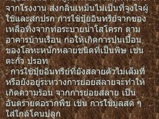 .  ปุ๋ยอินทรีย์จากมูลสัตว์และวัสดุเหลือทิ้งจากโรงงาน ส่งกลิ่นเหม็นไม่เป็นที่จูงใจผู้ใช้และสกปรก   การใช้ปุ๋ยอินทรีย์จากของเหลือทิ้งจากท่อระบายน้ำโสโครก ตามอาคารบ้านเรือน   ก่อให้เกิดการปนเปื้อนของโลหะหนักหลายชนิดที่เป็นพิษ เช่น ตะกั่ว ปรอท   .  การใช้ปุ๋ยอินทรีย์ที่ยังสลายตัวไม่เต็มที่หรือยังอยู่ระหว่างการย่อยสลายจะทำให้เกิดความร้อน   จากการย่อยสลาย เป็นอันตรายต่อรากพืช เช่น การใช้มูลสด ๆ ใส่ใกล้โคนปลูก   . 