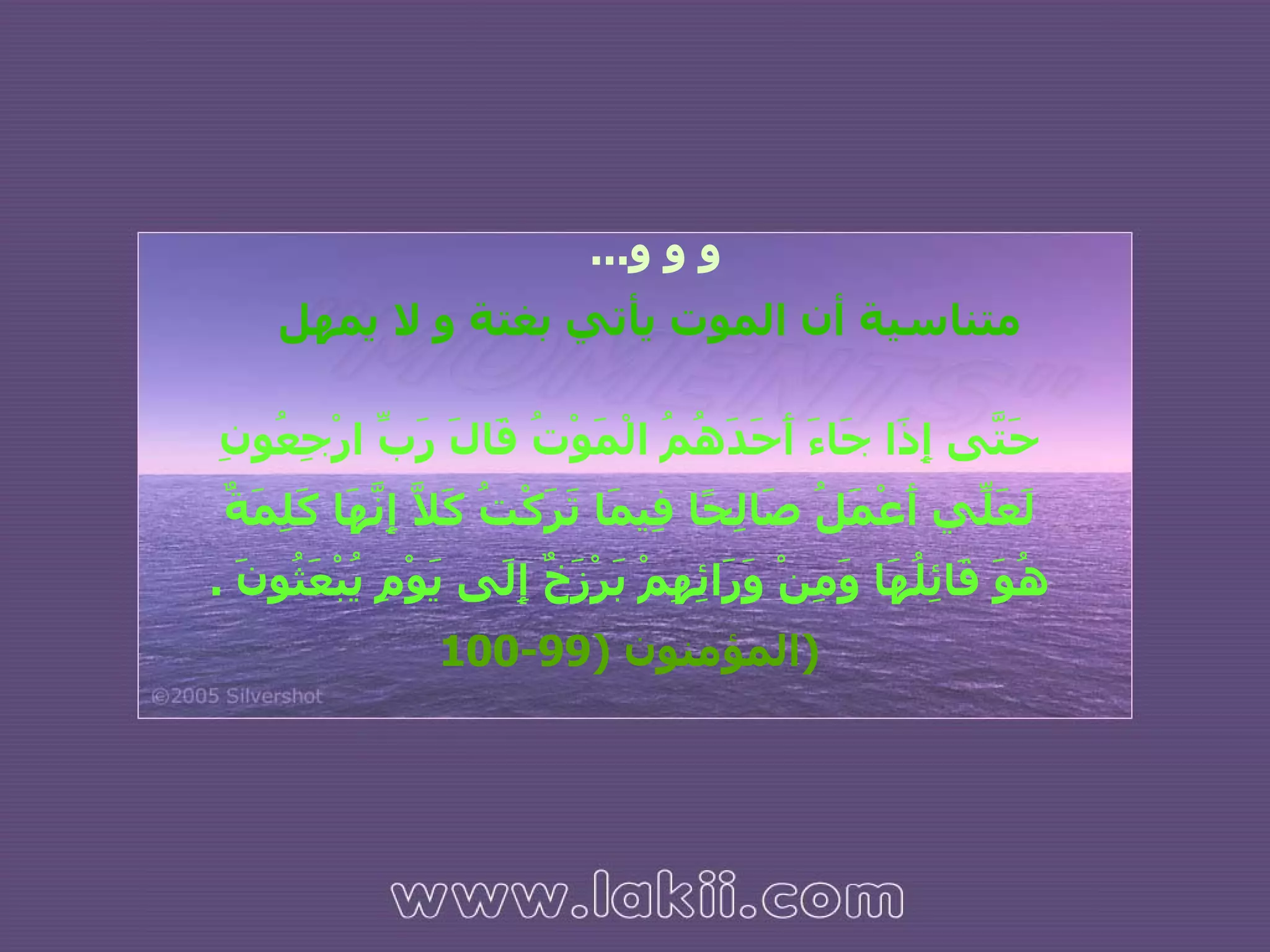 حَتَّى إِذَا جَاءَ أَحَدَهُمُ الْمَوْتُ قَالَ رَبِّ ارْجِعُونِ لَعَلِّي أَعْمَلُ صَالِحًا فِيمَا تَرَكْتُ كَلَّا إِنَّهَا كَلِمَةٌ هُوَ قَائِلُهَا وَمِنْ وَرَائِهِمْ بَرْزَخٌ إِلَى يَوْمِ يُبْعَثُونَ  .   المؤمنون  (99-100 ( و و و ...  متناسية أن الموت يأتي بغتة و لا يمهل 