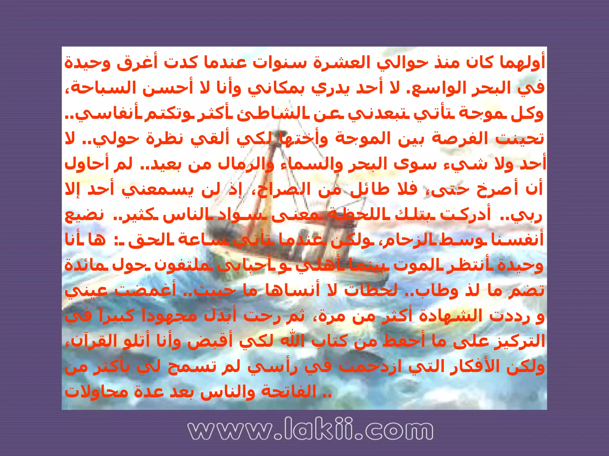 أولهما كان منذ حوالي العشرة سنوات عندما كدت أغرق وحيدة في البحر الواسع .  لا أحد يدري بمكاني وأنا لا أحسن السباحة، وكل موجة تأتي تبعدني عن الشاطئ أكثر وتكتم أنفاسي ..  تحينت الفرصة بين الموجة وأختها لكي ألقي نظرة حولي ..  لا أحد ولا شيء سوى البحر والسماء والرمال من بعيد ..  لم أحاول أن أصرخ حتى، فلا طائل من الصراخ، إذ لن يسمعني أحد إلا ربي ..  أدركت بتلك اللحظة معنى سواد الناس كثير ..  نضيع أنفسنا وسط الزحام، ولكن عندما تأتي ساعة الحق  :  ها أنا وحيدة أنتظر الموت بينما أهلي و أحبابي ملتفون حول مائدة تضم ما لذ وطاب ..  لحظات لا أنساها ما حييت ..  أغمضت عيني و رددت الشهادة أكثر من مرة، ثم رحت أبذل مجهوداً كبيراً في التركيز على ما أحفظ من كتاب الله لكي أقبض وأنا أتلو القرآن، ولكن الأفكار التي ازدحمت في رأسي لم تسمح لي بأكثر من الفاتحة والناس بعد عدة محاولات ..  