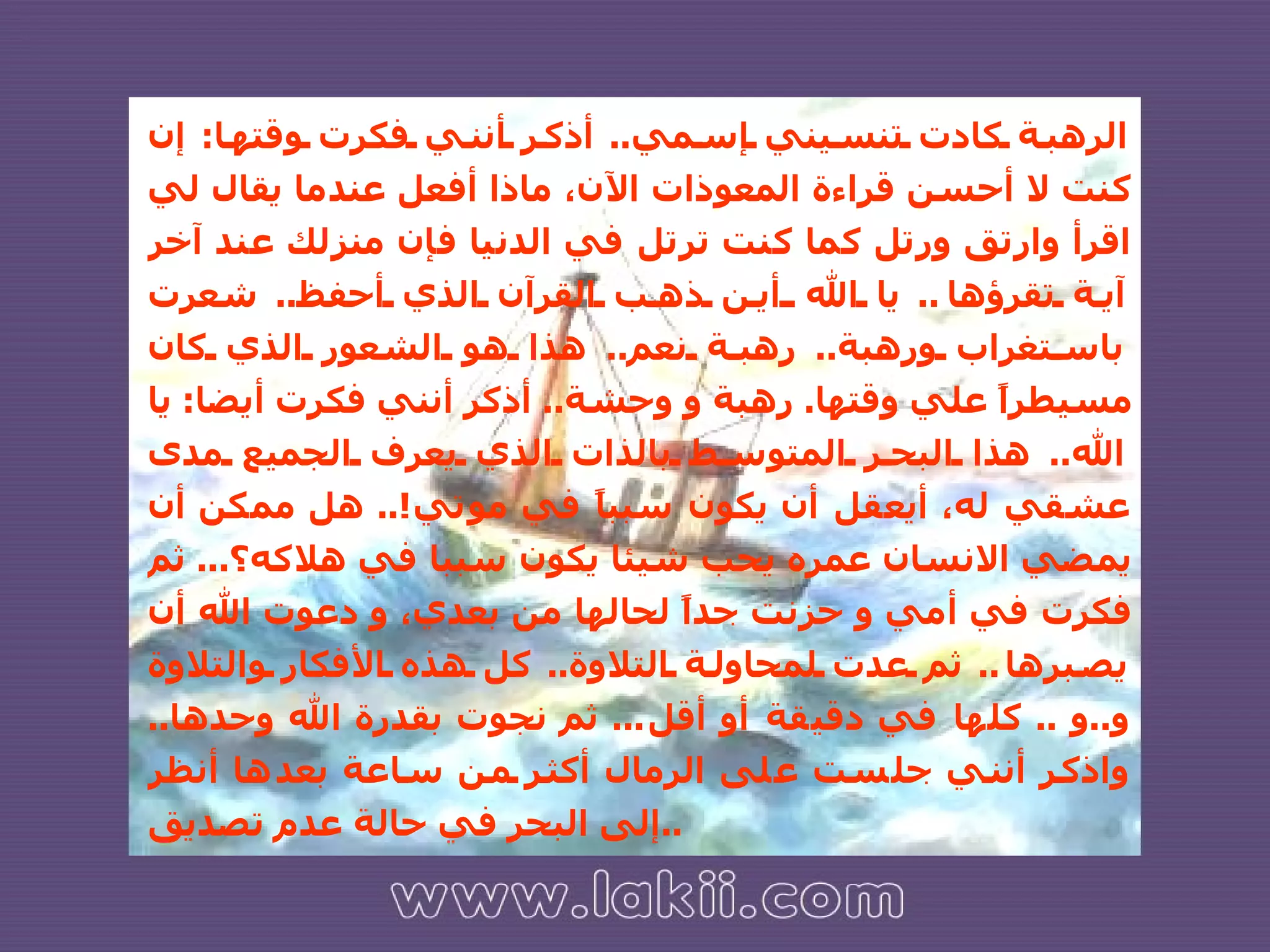 الرهبة كادت تنسيني إسمي ..  أذكر أنني فكرت وقتها :  إن كنت لا أحسن قراءة المعوذات الآن، ماذا أفعل عندما يقال لي اقرأ وارتق ورتل كما كنت ترتل في الدنيا فإن منزلك عند آخر آية تقرؤها ..  يا الله أين ذهب القرآن الذي أحفظ ..  شعرت باستغراب ورهبة ..  رهبة نعم ..  هذا هو الشعور الذي كان مسيطراً علي وقتها .  رهبة و وحشة ..  أذكر أنني فكرت أيضا :  يا الله ..  هذا البحر المتوسط بالذات الذي يعرف الجميع مدى عشقي له، أيعقل أن يكون سبباً في موتي !..  هل ممكن أن يمضي الانسان عمره يحب شيئا يكون سببا في هلاكه؟ ...  ثم فكرت في أمي و حزنت جداً لحالها من بعدي، و دعوت الله أن يصبرها ..  ثم عدت لمحاولة التلاوة ..  كل هذه الأفكار والتلاوة و .. و  ..  كلها في دقيقة أو أقل ...  ثم نجوت بقدرة الله وحدها ..  واذكر أنني جلست على الرمال أكثر من ساعة بعدها أنظر إلى البحر في حالة عدم تصديق .. 