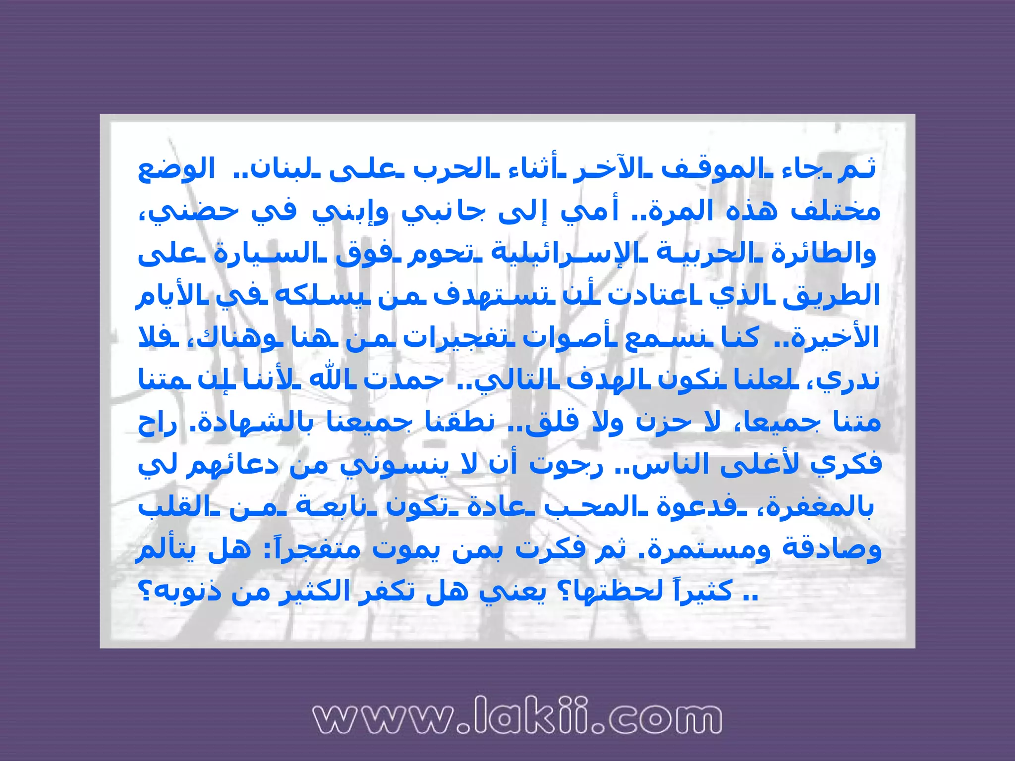 ثم جاء الموقف الآخر أثناء الحرب على لبنان ..  الوضع مختلف هذه المرة ..  أمي إلى جانبي وإبني في حضني، والطائرة الحربية الإسرائيلية تحوم فوق السيارة على الطريق الذي اعتادت أن تستهدف من يسلكه في الأيام الأخيرة ..  كنا نسمع أصوات تفجيرات من هنا وهناك، فلا ندري، لعلنا نكون الهدف التالي ..  حمدت الله لأننا إن متنا متنا جميعا، لا حزن ولا قلق ..  نطقنا جميعنا بالشهادة .  راح فكري لأغلى الناس ..  رجوت أن لا ينسوني من دعائهم لي بالمغفرة، فدعوة المحب عادة تكون نابعة من القلب وصادقة ومستمرة .  ثم فكرت بمن يموت متفجراً :  هل يتألم كثيراً لحظتها؟ يعني هل تكفر الكثير من ذنوبه؟ ..  