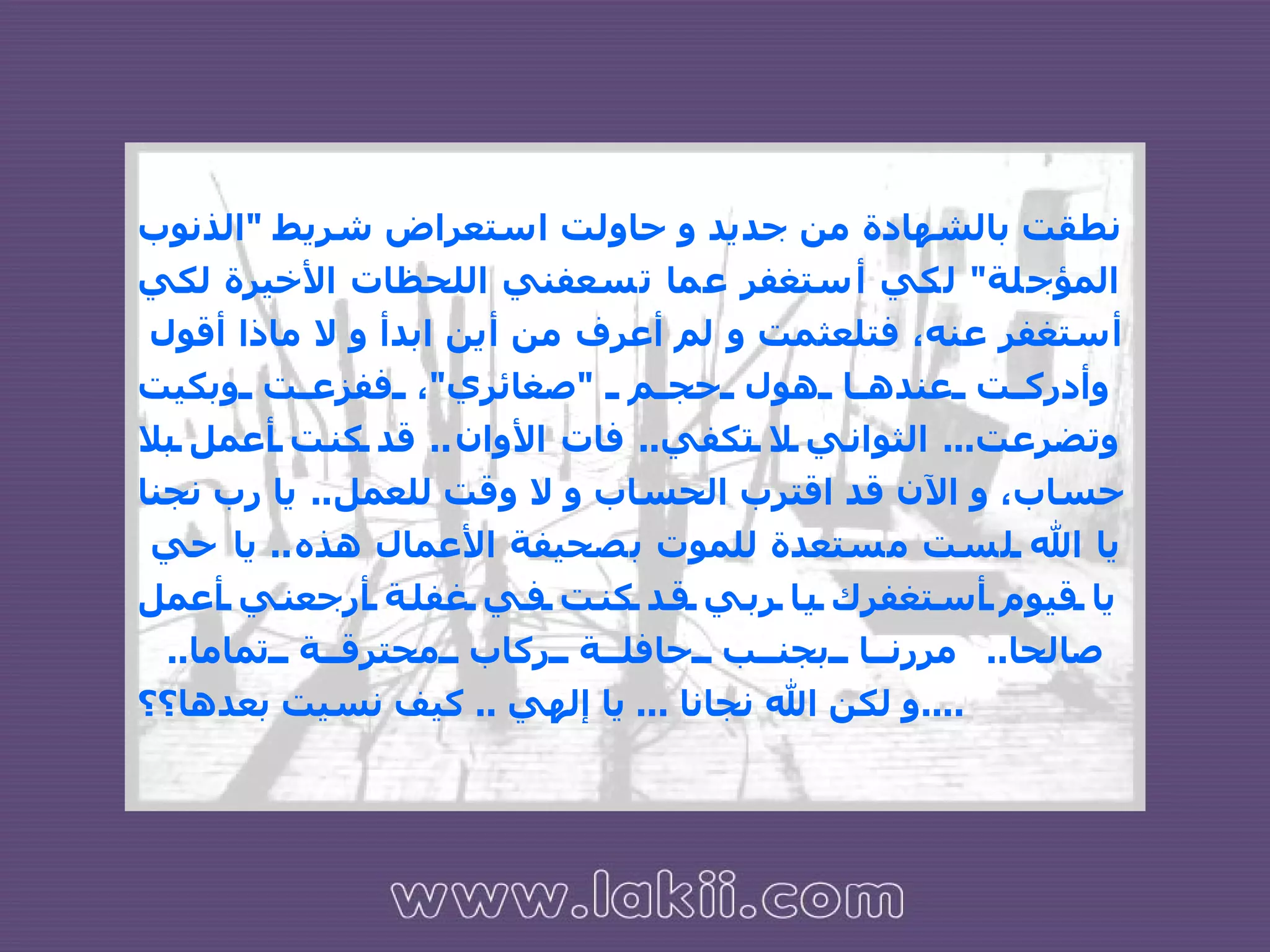 نطقت بالشهادة من جديد و حاولت استعراض شريط  " الذنوب المؤجلة "  لكي أستغفر عما تسعفني اللحظات الأخيرة لكي أستغفر عنه، فتلعثمت و لم أعرف من أين ابدأ و لا ماذا أقول  وأدركت عندها هول حجم  " صغائري " ، ففزعت وبكيت وتضرعت ...  الثواني لا تكفي ..  فات الأوان ..  قد كنت أعمل بلا حساب، و الآن قد اقترب الحساب و لا وقت للعمل ..  يا رب نجنا يا الله لست مستعدة للموت بصحيفة الأعمال هذه ..  يا حي  يا قيوم أستغفرك يا ربي قد كنت في غفلة أرجعني أعمل صالحا ..  مررنا بجنب حافلة ركاب محترقة تماما ..  و لكن الله نجانا  ...  يا إلهي  ..  كيف نسيت بعدها؟؟ .... 