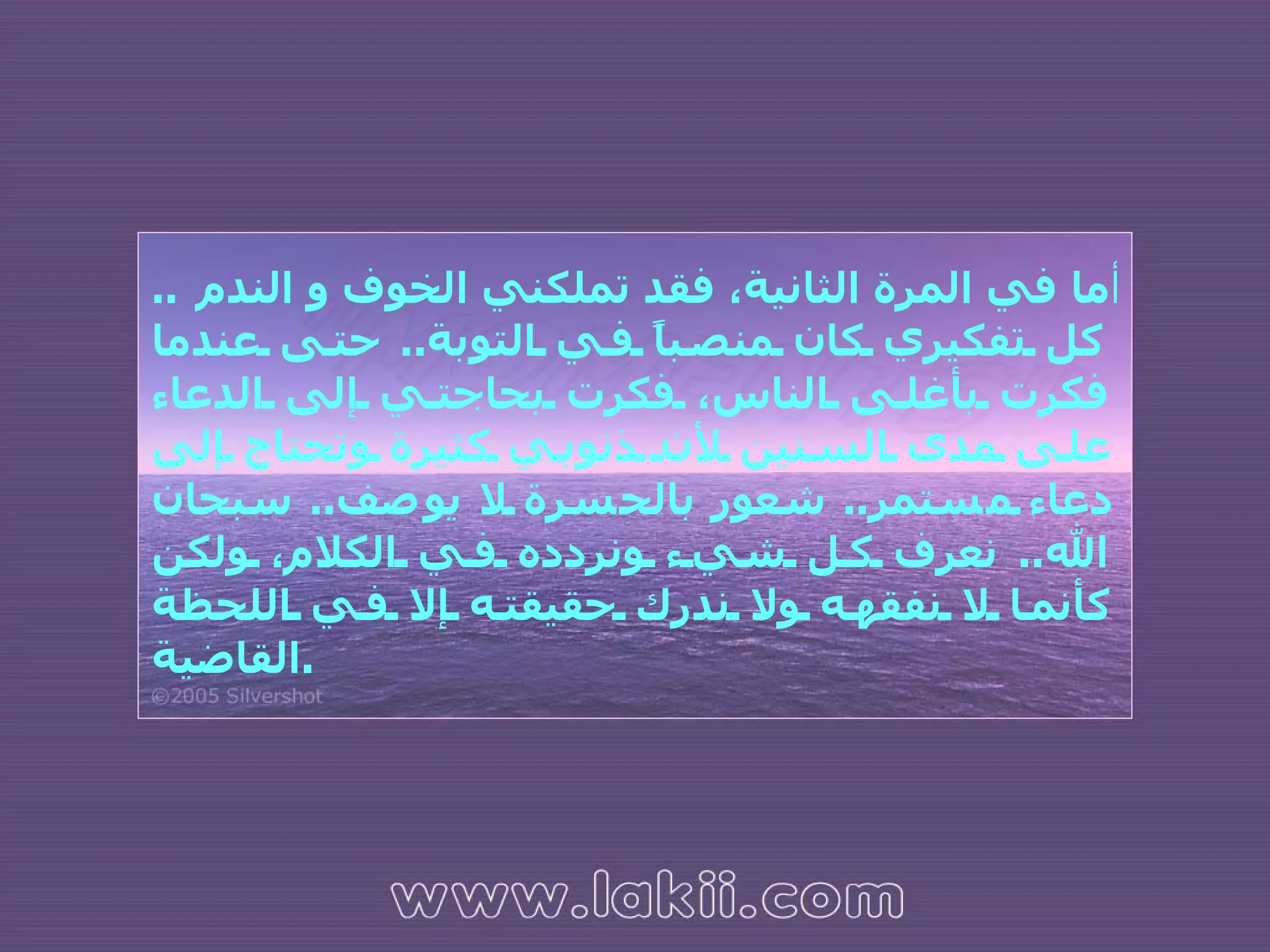 أما في المرة الثانية، فقد تملكني الخوف و الندم  ..  كل تفكيري كان منصباً في التوبة ..  حتى عندما فكرت بأغلى الناس، فكرت بحاجتي إلى الدعاء على مدى السنين لأن ذنوبي كثيرة وتحتاج إلى دعاء مستمر ..  شعور بالحسرة لا يوصف ..  سبحان الله ..  نعرف كل شيء ونردده في الكلام، ولكن كأنما لا نفقهه ولا ندرك حقيقته إلا في اللحظة القاضية . 