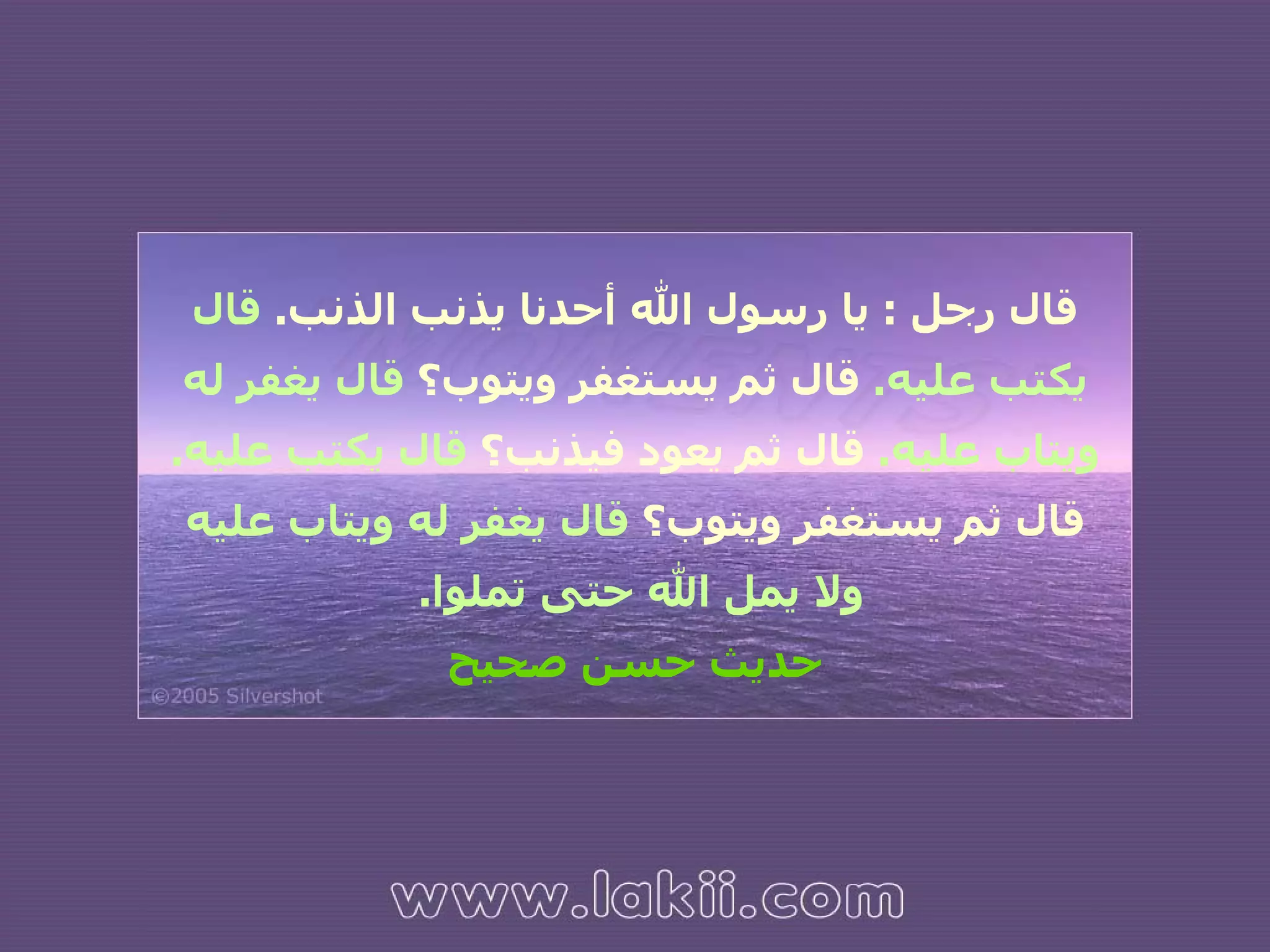 قال رجل  :  يا رسول الله أحدنا يذنب الذنب .   قال يكتب عليه .   قال ثم يستغفر ويتوب؟  قال يغفر له ويتاب عليه .   قال ثم يعود فيذنب؟  قال يكتب عليه .   قال ثم يستغفر ويتوب؟  قال يغفر له ويتاب عليه ولا يمل الله حتى تملوا .  حديث حسن صحيح 