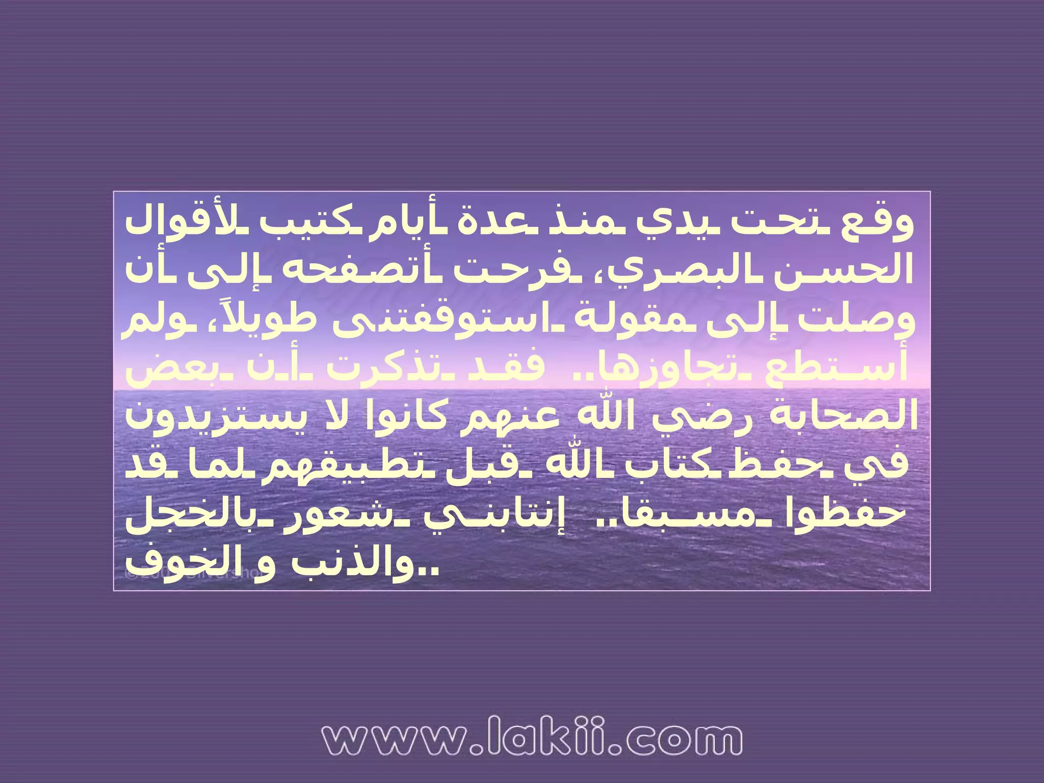 وقع تحت يدي منذ عدة أيام كتيب لأقوال الحسن البصري، فرحت أتصفحه إلى أن وصلت إلى مقولة  ا ستوقفتن ى  طويلاً، ولم أستطع تجاوزها ..  فقد تذكرت أن بعض الصحابة رضي الله عنهم كانوا لا يستزيدون في حفظ كتاب الله قبل تطبيقهم لما قد حفظوا مسبقا ..  إنتابني شعور بالخجل والذنب و الخوف .. 