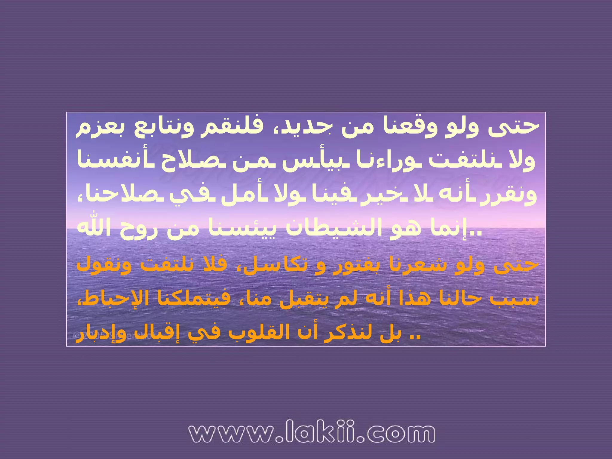 حتى ولو وقعنا من جديد، فلنقم ونتابع بعزم ولا نلتفت وراءنا بيأس من صلاح أنفسنا ونقرر أنه لا خير فينا ولا أمل في صلاحنا، إنما هو الشيطان ييئسنا من روح الله .. حتى ولو شعرنا بفتور و تكاسل، فلا نلتفت ونقول سبب حالنا هذا أنه لم يتقبل منا، فيتملكنا الإحباط، بل لنذكر أن القلوب في إقبال وإدبار ..  