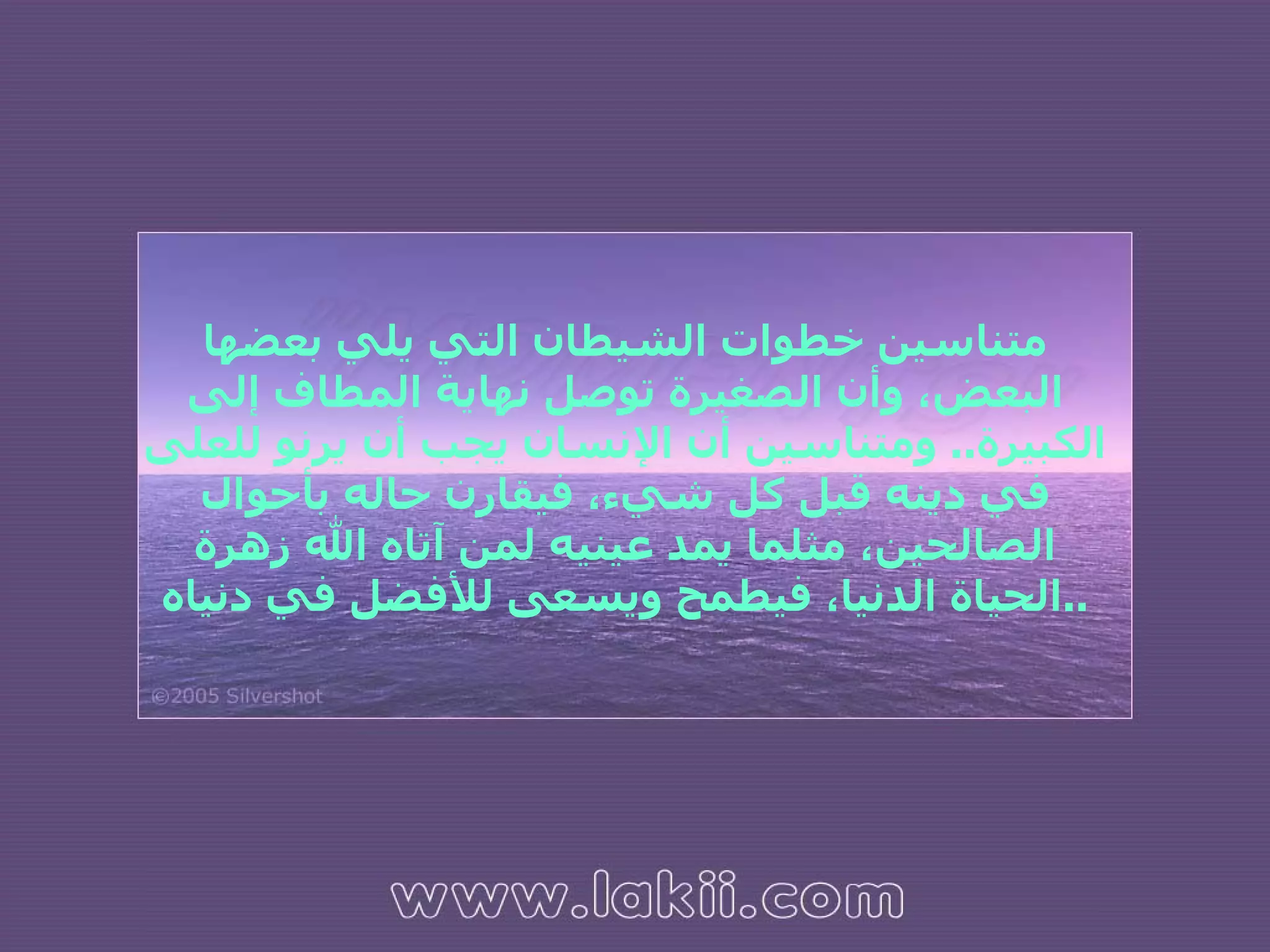 متناسين خطوات الشيطان التي يلي بعضها البعض، وأن الصغيرة توصل نهاية المطاف إلى الكبيرة ..  ومتناسين أن الإنسان يجب أن يرنو للعلى في دينه قبل كل شيء، فيقارن حاله بأحوال الصالحين، مثلما يمد عينيه لمن آتاه الله زهرة الحياة الدنيا، فيطمح ويسعى للأفضل في دنياه .. 