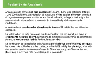 Población de Andalucía

Andalucía es la comunidad más poblada de España. Tiene una población total de
8 202 220 habitantes. La población de Andalucía no ha parado de crecer debido a
el regreso de emigrantes andaluces a su localidad natal, la llegada de inmigrantes
procedente de otros países, el aumento de la natalidad y el descenso de la
mortalidad.
Andalucía tiene una densidad de población baja de 94 habitantes por kilómetro
cuadrado.
La natalidad en es más numerosa que la mortalidad; por eso Andalucía tiene un
crecimiento natural positivo. El número de inmigrantes es mayor al de emigrantes;
por eso el crecimiento real de Andalucía es positivo.
La distribución de la población en Andalucía se distribuye de forma muy desigual:
las zonas más pobladas son las costas, el valle del Guadalquivir y Málaga; y las más
despobladas son las áreas montañosas de Sierra Morena y del Sistema Ibérico.
Huelva es la provincia más despoblada de la comunidad.
 